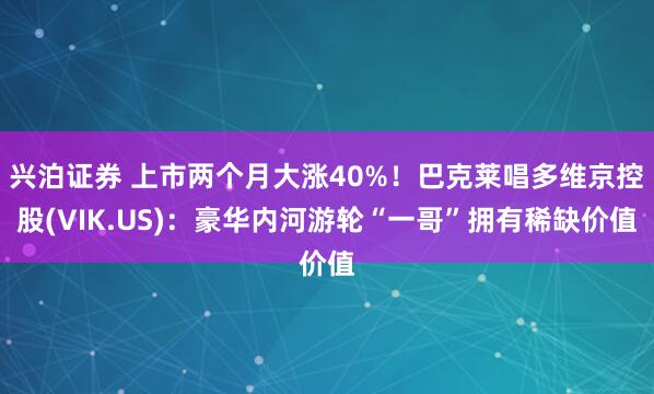 兴泊证券 上市两个月大涨40%！巴克莱唱多维京控股(VIK.US)：豪华内河游轮“一哥”拥有稀缺价值