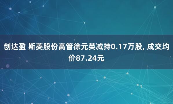 创达盈 斯菱股份高管徐元英减持0.17万股, 成交均价87.24元
