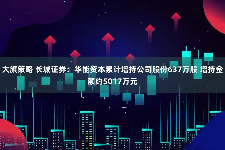 大旗策略 长城证券：华能资本累计增持公司股份637万股 增持金额约5017万元