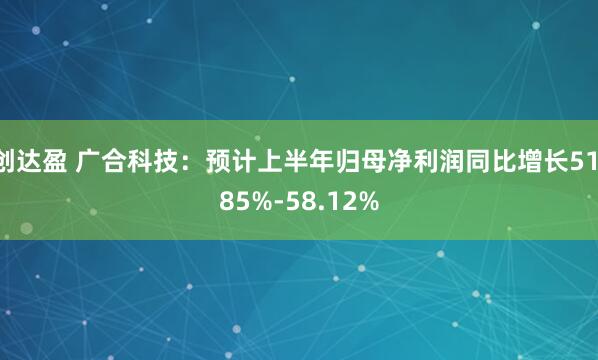 创达盈 广合科技：预计上半年归母净利润同比增长51.85%-58.12%
