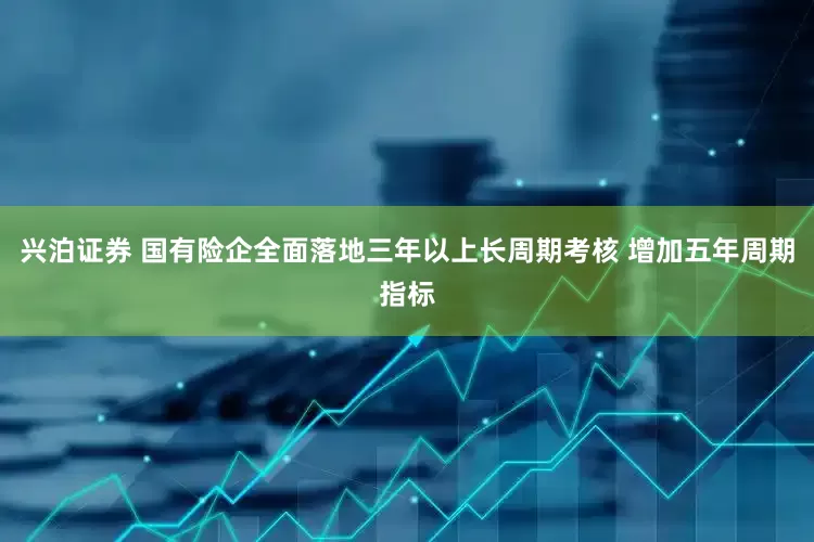 兴泊证券 国有险企全面落地三年以上长周期考核 增加五年周期指标