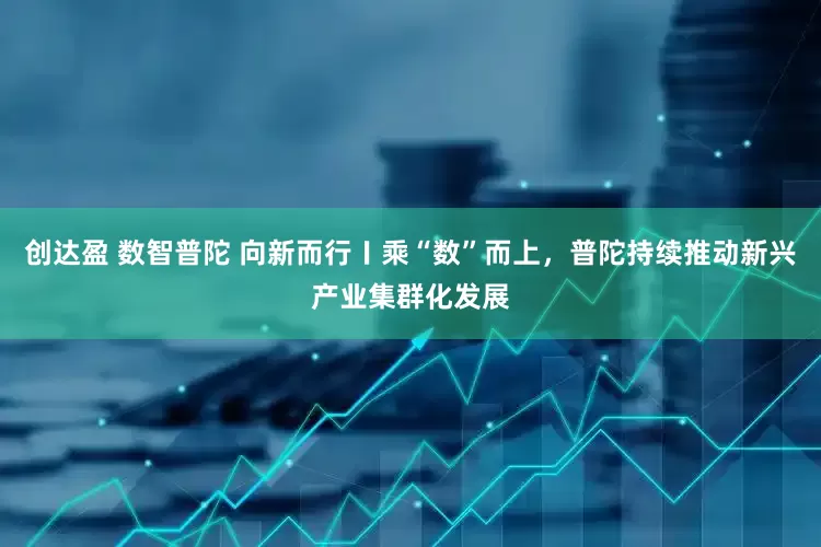 创达盈 数智普陀 向新而行〡乘“数”而上，普陀持续推动新兴产业集群化发展