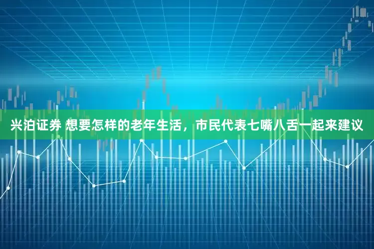 兴泊证券 想要怎样的老年生活，市民代表七嘴八舌一起来建议