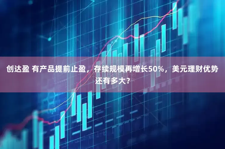 创达盈 有产品提前止盈，存续规模再增长50%，美元理财优势还有多大？
