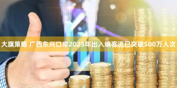 大旗策略 广西东兴口岸2025年出入境客流已突破500万人次