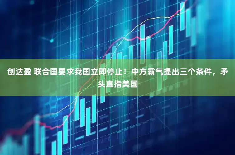 创达盈 联合国要求我囯立即停止！中方霸气提出三个条件，矛头直指美国