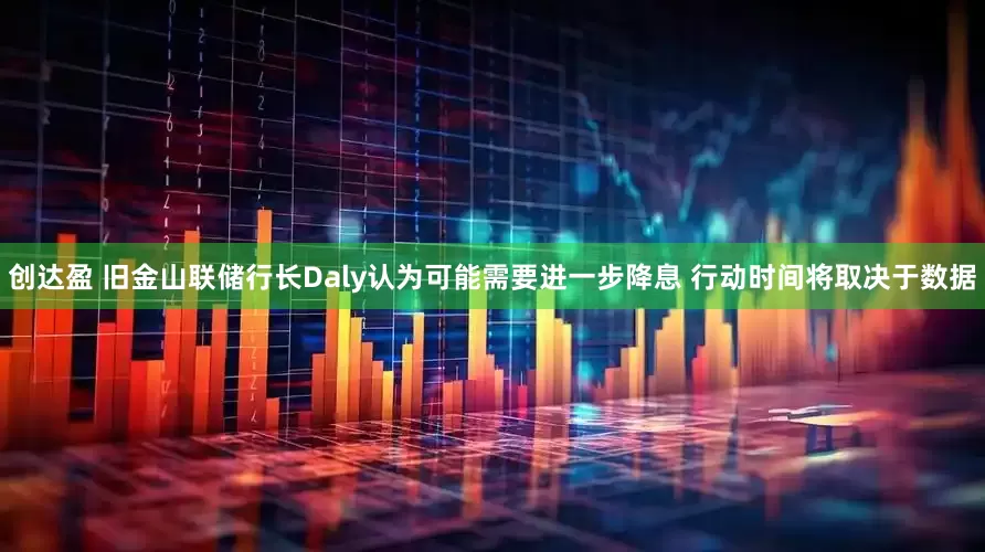 创达盈 旧金山联储行长Daly认为可能需要进一步降息 行动时间将取决于数据