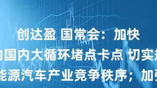 创达盈 国常会：加快破解制约国内大循环堵点卡点 切实规范新能源汽车产业竞争秩序；加强成本调查和价格监测，督促重点车企落实好支付账期承诺