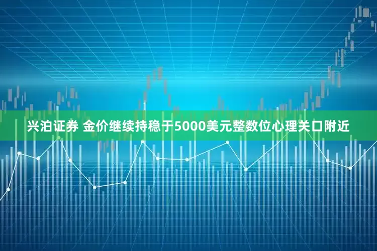 兴泊证券 金价继续持稳于5000美元整数位心理关口附近