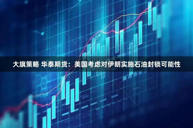 大旗策略 华泰期货：美国考虑对伊朗实施石油封锁可能性