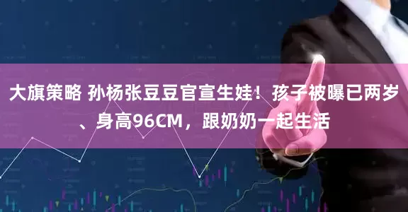 大旗策略 孙杨张豆豆官宣生娃！孩子被曝已两岁、身高96CM，跟奶奶一起生活