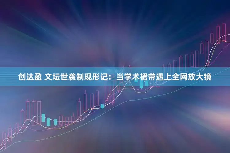 创达盈 文坛世袭制现形记：当学术裙带遇上全网放大镜